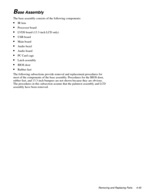 Page 81Removing and Replacing Parts 4-45
Base Assembly
The base assembly consists of the following components: 
•IR lens
•Processor board
•LVDS board (13.3-inch LCD only)
•USB board
•Main board
•Audio bezel
•Audio board
•PC Card cage
•Latch assembly
•BIOS door
•Rubber feet
The following subsections provide removal and replacement procedures for 
most of the components of the base assembly. Procedures for the BIOS door, 
rubber feet, and 13.3-inch bumpers are not shown because they are obvious. 
The procedures...