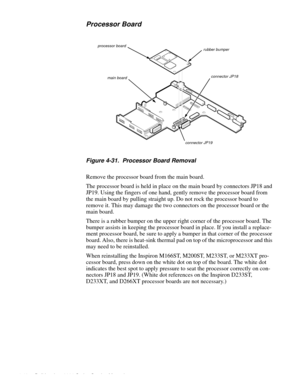 Page 844-48 Dell Inspiron 3000 Series Service Manual
Processor Board
Figure 4-31.  Processor Board Removal
Remove the processor board from the main board.
The processor board is held in place on the main board by connectors JP18 and 
JP19. Using the fingers of one hand, gently remove the processor board from 
the main board by pulling straight up. Do not rock the processor board to 
remove it. This may damage the two connectors on the processor board or the 
main board. 
There is a rubber bumper on the upper...