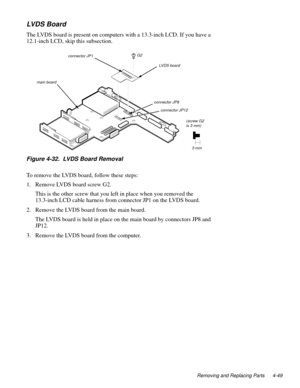 Page 85Removing and Replacing Parts 4-49
LVD S B o a rd
The LVDS board is present on computers with a 13.3-inch LCD. If you have a 
12.1-inch LCD, skip this subsection.  
Figure 4-32.  LVDS Board Removal
To remove the LVDS board, follow these steps:
1. Remove LVDS board screw G2.
This is the other screw that you left in place when you removed the 
13.3-inch LCD cable harness from connector JP1 on the LVDS board.
2. Remove the LVDS board from the main board.
The LVDS board is held in place on the main board by...