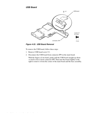 Page 864-50 Dell Inspiron 3000 Series Service Manual
USB Board
Figure 4-33.  USB Board Removal
To remove the USB board, follow these steps:
1. Remove USB board screw U1.
2. Disconnect the USB board from connector JP9 on the main board.
With the fingers of one hand, gently pull the USB board straight up about 
1/4-inch to free it from connector JP9. Then turn the board slightly to the 
right to remove it from the corner of the main board and the base assembly. 
(screw U1is 5 mm)
5 mm
U1
connector JP9
USB board 