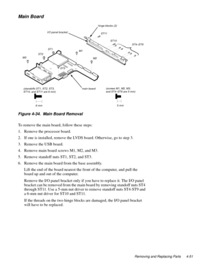 Page 87Removing and Replacing Parts 4-51
Main Board
Figure 4-34.  Main Board Removal 
To remove the main board, follow these steps:
1. Remove the processor board.
2. If one is installed, remove the LVDS board. Otherwise, go to step 3.
3. Remove the USB board.
4. Remove main board screws M1, M2, and M3.
5. Remove standoff nuts ST1, ST2, and ST3.
6. Remove the main board from the base assembly.
Lift the end of the board nearest the front of the computer, and pull the 
board up and out of the computer.
Remove the...