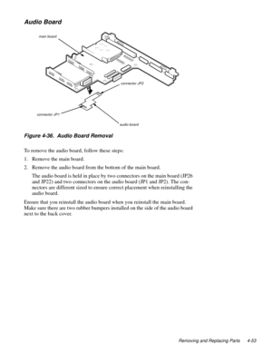 Page 89Removing and Replacing Parts 4-53
Audio Board
Figure 4-36.  Audio Board Removal 
To remove the audio board, follow these steps:
1. Remove the main board.
2. Remove the audio board from the bottom of the main board.
The audio board is held in place by two connectors on the main board (JP26 
and JP22) and two connectors on the audio board (JP1 and JP2). The con-
nectors are different sized to ensure correct placement when reinstalling the 
audio board. 
Ensure that you reinstall the audio board when you...