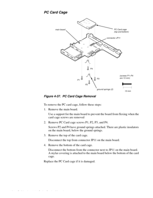 Page 904-54 Dell Inspiron 3000 Series Service Manual
PC Card Cage
Figure 4-37.  PC Card Cage Removal 
To remove the PC card cage, follow these steps:
1. Remove the main board.
Use a support for the main board to prevent the board from flexing when the 
card cage screws are removed
2. Remove PC Card cage screws P1, P2, P3, and P4.
Screws P2 and P4 have ground springs attached. There are plastic insulators 
on the main board, below the ground springs.
3. Remove the top of the card cage.
Disconnect the top from...