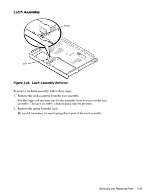 Page 91Removing and Replacing Parts 4-55
Latch Assembly
Figure 4-38.  Latch Assembly Removal 
To remove the latch assembly, follow these steps:
1. Remove the latch assembly from the base assembly.
Use the fingers of one hand and lift the assembly from its recess in the base 
assembly. The latch assembly is held in place only by pressure.  
2. Remove the spring from the latch.
Be careful not to lose the small spring that is part of the latch assembly.
latch
spring 