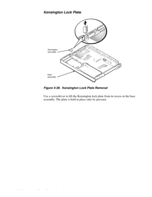 Page 924-56 Dell Inspiron 3000 Series Service Manual
Kensington Lock Plate
Figure 4-39.  Kensington Lock Plate Removal   
Use a screwdriver to lift the Kensington lock plate from its recess in the base 
assembly. The plate is held in place only by pressure.  
Kensingtonlock plate
base assembly 