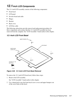 Page 93Removing and Replacing Parts 4-57
12.1-Inch LCD Components
The 12.1-inch LCD assembly consists of the following components:
•Front bezel
•LCD panel
•Inverter board and cable
•Hinges
•Bracket
•Back cover
•LCD flex cable
The following subsections provide removal and replacement procedures for 
these components and assumes that the 12.1-inch LCD assembly has been 
removed from the computer. See “LCD Assembly” found earlier in this chapter.
12.1-Inch LCD Front Bezel
Figure 4-40.  12.1-Inch LCD Front Bezel...