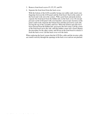 Page 944-58 Dell Inspiron 3000 Series Service Manual
3. Remove front bezel screws F1, F2, F3, and F4.
4. Separate the front bezel from the back cover.
With the bottom of the LCD assembly facing you (cables end), insert your 
fingertips between the LCD panel and the front bezel. Start in the center of 
the bezel and work out to the corners. With a peel-back-and-push motion, 
separate the front bezel from the hidden tabs on the back cover. Do not put 
pressure on the LCD panel with your knuckles; microscopic...