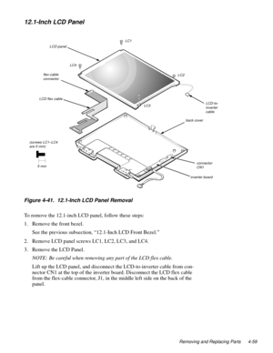 Page 95Removing and Replacing Parts 4-59
12.1-Inch LCD Panel
.
Figure 4-41.  12.1-Inch LCD Panel Removal
To remove the 12.1-inch LCD panel, follow these steps:
1. Remove the front bezel.
See the 
previous subsection, “12.1-Inch LCD Front Bezel.”
2. Remove LCD 
panel screws LC1, LC2, LC3, and LC4.
3. Remove the LCD Panel.
NOTE: Be careful when removing any part of the LCD flex cable.
Lift u
p the LCD panel, and disconnect the LCD-to-inverter cable from con-
nector CN1 at the to
p of the inverter board....