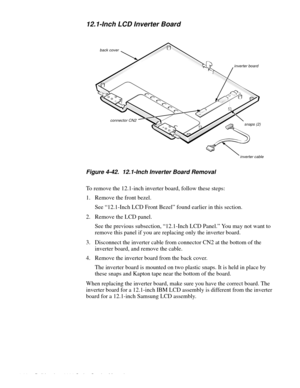 Page 964-60 Dell Inspiron 3000 Series Service Manual
12.1-Inch LCD Inverter Board
.
Figure 4-42.  12.1-Inch Inverter Board Removal
To remove the 12.1-inch inverter board, follow these steps:
1. Remove the front bezel.
See “12.1-Inch LCD Front Bezel” found earlier in this section.
2. Remove the LCD 
panel.
See the 
previous subsection, “12.1-Inch LCD Panel.” You may not want to 
remove this 
panel if you are replacing only the inverter board.
3. Disconnect the inverter cable from connector CN2 at the bottom of...