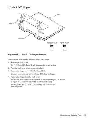 Page 97Removing and Replacing Parts 4-61
12.1-Inch LCD Hinges
Figure 4-43.  12.1-Inch LCD Hinges Removal 
To remove the 12.1-inch LCD hinges, follow these steps:
1. Remove the front bezel.
See “12.1-Inch LCD Front Bezel” found earlier in this section.
2. Place the back cover down on a work surface.
3. Remove the hinge screws H6, H7, H9, and H10.
You may need to loosen screws H5 and H8 to free the hinges. 
4. Remove the hinges from the back cover. 
The bracket does not have to be taken off to remove the hinges....