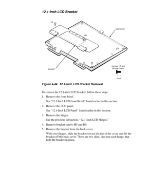 Page 984-62 Dell Inspiron 3000 Series Service Manual
12.1-Inch LCD Bracket
Figure 4-44.  12.1-Inch LCD Bracket Removal
To remove the 12.1-inch LCD bracket, follow these steps:
1. Remove the front bezel.
See “12.1-Inch LCD Front Bezel” found earlier in this section.
2. Remove the LCD panel.
See “12.1-Inch LCD Panel” found earlier in this section. 
3. Remove the hinges.
See the previous subsection, “12.1-Inch LCD Hinges.”
4. Remove bracket screws H5 and H8.
5. Remove the bracket from the back cover.
With your...