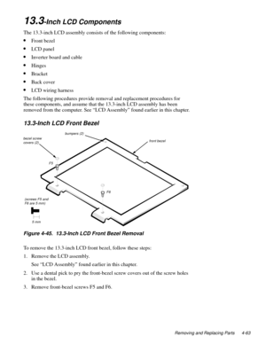 Page 99Removing and Replacing Parts 4-63
13.3-Inch LCD Components
The 13.3-inch LCD assembly consists of the following components:
•Front bezel
•LCD panel
•Inverter board and cable
•Hinges
•Bracket
•Back cover
•LCD wiring harness
The following procedures provide removal and replacement procedures for 
these components, and assume that the 13.3-inch LCD assembly has been 
removed from the computer. See “LCD Assembly” found earlier in this chapter.
13.3-Inch LCD Front Bezel
Figure 4-45.  13.3-Inch LCD Front Bezel...