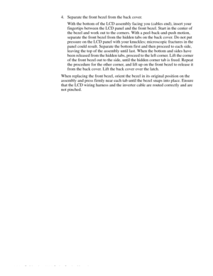 Page 1004-64 Dell Inspiron 3000 Series Service Manual
4. Separate the front bezel from the back cover.
With the bottom of the LCD assembly facing you (cables end), insert your 
fingertips between the LCD panel and the front bezel. Start in the center of 
the bezel and work out to the corners. With a peel-back-and-push motion, 
separate the front bezel from the hidden tabs on the back cover. Do not put 
pressure on the LCD panel with your knuckles; microscopic fractures in the 
panel could result. Separate the...