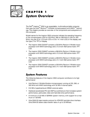 Page 11System Overview 1-1
&+$37(5
6\VWHP2YHUYLHZ
The Dell® Inspiron™ 3500 is an expandable, multimedia portable computer 
that uses the Intel® Pentium® II Mobile microprocessors with MMX™ technol-
ogy. This chapter provides an overview of the components and subsystems of 
this computer. 
Model names for the Inspiron 3500 computer indicate the operating frequency 
of the microprocessor (233 for 233 MHz, 266 for 266 MHz or 300 for 300 
MHz), the size (X for 13.3-inch LCD or G for 14.1-inch LCD) of the...