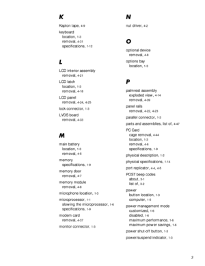 Page 1013
.
Kapton tape, 4-9
keyboard
location, 
1-3
removal, 4-31
specifications, 1-12
/
LCD interior assembly
removal, 
4-21
LCD latch
location, 
1-3
removal, 4-18
LCD panel
removal, 
4-24, 4-25
lock connector, 1-3
LVDS board
removal, 
4-33
0
main battery
location, 
1-3
removal, 4-5
memory
specifications, 
1-9
memory door
removal, 
4-7
memory module
removal, 
4-8
microphone location, 1-3
microprocessor, 1-1
slowing the microprocessor, 1-6
specifications, 1-9
modem card
removal, 
4-37
monitor connector, 1-3
1...