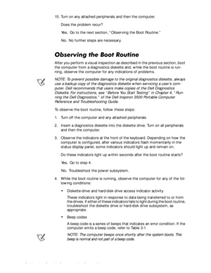 Page 282-4Dell Inspiron Portable Computer 3500 Service Manual
15. Turn on any attached peripherals and then the computer.
Does the problem recur?
Ye s.  Go to the next section, “Observing the Boot Routine.”
No.  No further steps are necessary.
2EVHUYLQJWKH%RRW5RXWLQH
After you perform a visual inspection as described in the previous section, boot 
the computer from a diagnostics diskette and, while the boot routine is run-
ning, observe the computer for any indications of problems.
NOTE: To prevent possible...