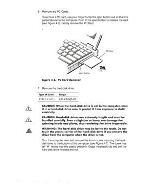 Page 424-6Dell Inspiron 3500 Portable Computer Service Manual
6. Remove any PC Cards. 
To remove a PC Card, use your finger to flip the eject button out so that it is 
perpendicular to the computer. Push in the eject button to release the card 
(see Figure 4-6). Gently remove the PC Card.
.
)LJXUH  3& &DUG 5HPRYDO
7. Remove the hard-disk drive.
&$87,21 :KHQ WKH KDUGGLVN GULYH LV QRW LQ WKH FRPSXWHUVWRUH
LW LQ D KDUGGLVN GULYH FDVH WR SURWHFW LW IURP H[SRVXUH WR VWDWLF
HOHFWULFLW\
&$87,21 +DUGGLVN...