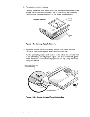 Page 444-8Dell Inspiron 3500 Portable Computer Service Manual
9. Remove the memory modules.
Carefully spread the inner plastic tabs of the memory module socket to dis-
engage the module from the socket. The module should pop up slightly. 
Gently pull the memory module out of the socket (see Figure 4-9).
)LJXUH  0HPRU\ 0RGXOH 5HPRYDO
10. If present, remove the second battery, diskette drive, CD-ROM drive, 
DVD-ROM drive, or Iomega Zip drive from the options bay.
Pull the options-bay release latch (located on...