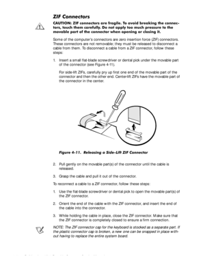 Page 464-10Dell Inspiron 3500 Portable Computer Service Manual
=,)&RQQHFWRUV
&$87,21 =,) FRQQHFWRUV DUH IUDJLOH 7R DYRLG EUHDNLQJ WKH FRQQHF
WRUV WRXFK WKHP FDUHIXOO\ R QRW DSSO\ WRR PXFK SUHVVXUH WR WKH
PRYDEOH SDUW RI WKH FRQQHFWRU ZKHQ RSHQLQJ RU FORVLQJ LW
Some of the computer’s connectors are zero insertion force (ZIF) connectors. 
These connectors are not removable; they must be released to disconnect a 
cable from them. To disconnect a cable from a ZIF connector, follow these 
steps: 
1. Insert a...