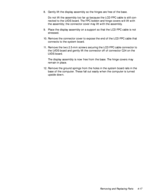 Page 53Removing and Replacing Parts 4-17
8. Gently lift the display assembly so the hinges are free of the base.
Do not lift the assembly too far up because the LCD FPC cable is still con-
nected to the LVDS board. The FPC bobbin and hinge covers will lift with 
the assembly; the connector cover may lift with the assembly.
9. Place the display assembly on a support so that the LCD FPC cable is not 
stressed.
10. Remove the connector cover to expose the end of the LCD FPC cable that 
connects to the system...