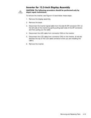 Page 55Removing and Replacing Parts 4-19
,QYHUWHUIRU,QFKLVSOD\$VVHPEO\
&$87,21 7KH IROORZLQJ SURFHGXUH VKRXOG EH SHUIRUPHGRQO\E\
GHSRW UHSDLU WHFKQLFLDQV
To remove the inverter, see Figure 4-13 and follow these steps:
1. Remove the display assembly.
2. Remove the bezel.
3. Disconnect the inverter signal cable from the side-lift ZIF connector CN1 on 
the left side of the inverter by gently pulling each side of the ZIF connector, 
and then pulling out the cable.
4. Disconnect the LED cable from...