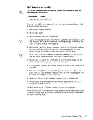 Page 57Removing and Replacing Parts 4-21
/&,QWHULRU$VVHPEO\
&$87,21 7KH IROORZLQJ SURFHGXUH VKRXOG EH SHUIRUPHGRQO\E\
GHSRW UHSDLU WHFKQLFLDQV
To remove the LCD interior assembly from the back cover, see Figure 4-13 or 
4-14 and follow these steps:
1. Remove the display assembly.
2. Remove the bezel.
3. Remove the left and right hinge covers.
NOTE: For installation, remember that the foot of the left hinge cover faces 
the keyboard and that the infrared lens in the right hinge cover faces out-
ward to...