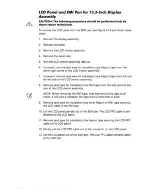 Page 604-24Dell Inspiron 3500 Portable Computer Service Manual
/&3DQHODQG(0,3DQIRU,QFKLVSOD\
$VVHPEO\
&$87,21 7KH IROORZLQJ SURFHGXUH VKRXOG EH SHUIRUPHGRQO\E\
GHSRW UHSDLU WHFKQLFLDQV
To remove the LCD panel from the EMI pan, see Figure 4-13 and follow these 
steps:
1. Remove the display assembly.
2. Remove the bezel.
3. Remove the LCD interior assembly.
4. Remove the panel rails.
5. Turn the LCD interior assembly face up.
6. If present, remove (and save for installation) any Kapton tape from...