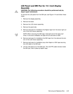 Page 61Removing and Replacing Parts 4-25
/&3DQHODQG(0,3DQIRU,QFKLVSOD\
$VVHPEO\
&$87,21 7KH IROORZLQJ SURFHGXUH VKRXOG EH SHUIRUPHGRQO\E\
GHSRW UHSDLU WHFKQLFLDQV
To remove the LCD panel from the EMI pan, see Figure 4-14 and follow these 
steps:
1. Remove the display assembly.
2. Remove the bezel.
3. Remove the LCD interior assembly.
4. Remove the panel rails.
5. Remove (and save for installation) the Kapton tape from the lower right cor-
ner of the LCD interior assembly.
NOTE: When removing the...