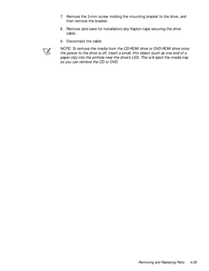 Page 65Removing and Replacing Parts 4-29
7. Remove the 3-mm screw holding the mounting bracket to the drive, and 
then remove the bracket.
8. Remove (and save for installation) any Kapton tape securing the drive 
cable.
9. Disconnect the cable.
NOTE: To remove the media from the CD-ROM drive or DVD-ROM drive once 
the power to the drive is off, insert a small, thin object (such as one end of a 
paper clip) into the pinhole near the drive’s LED. This will eject the media tray 
so you can retrieve the CD or DVD. 