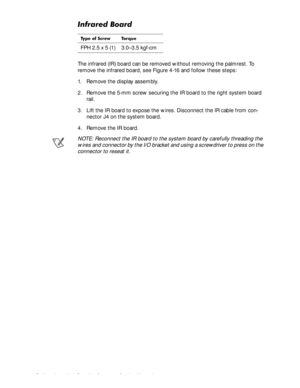 Page 684-32Dell Inspiron 3500 Portable Computer Service Manual
,QIUDUHG%RDUG
The infrared (IR) board can be removed without removing the palmrest. To 
remove the infrared board, see Figure 4-16 and follow these steps:
1. Remove the display assembly.
2. Remove the 5-mm screw securing the IR board to the right system board 
rail.
3. Lift the IR board to expose the wires. Disconnect the IR cable from con-
nector J4 on the system board.
4. Remove the IR board.
NOTE: Reconnect the IR board to the system board by...