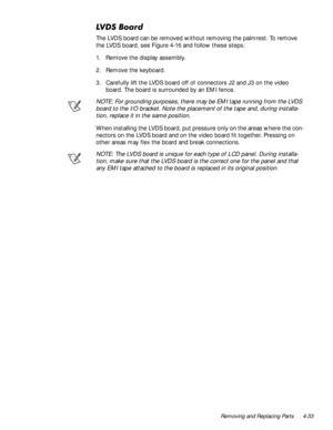 Page 69Removing and Replacing Parts 4-33
/96%RDUG
The LVDS board can be removed without removing the palmrest. To remove 
the LVDS board, see Figure 4-16 and follow these steps:
1. Remove the display assembly.
2. Remove the keyboard.
3. Carefully lift the LVDS board off of connectors J2 and J3 on the video 
board. The board is surrounded by an EMI fence.
NOTE: For grounding purposes, there may be EMI tape running from the LVDS 
board to the I/O bracket. Note the placement of the tape and, during installa-...