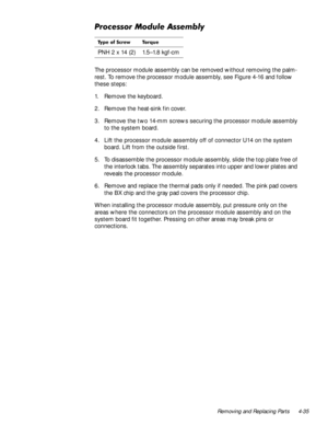 Page 71Removing and Replacing Parts 4-35
3URFHVVRU0RGXOH$VVHPEO\
The processor module assembly can be removed without removing the palm-
rest. To remove the processor module assembly, see Figure 4-16 and follow 
these steps:
1. Remove the keyboard.
2. Remove the heat-sink fin cover.
3. Remove the two 14-mm screws securing the processor module assembly 
to the system board.
4. Lift the processor module assembly off of connector U14 on the system 
board. Lift from the outside first.
5. To disassemble the...
