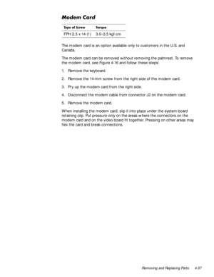 Page 73Removing and Replacing Parts 4-37
0RGHP&DUG
The modem card is an option available only to customers in the U.S. and 
Canada. 
The modem card can be removed without removing the palmrest. To remove 
the modem card, see Figure 4-16 and follow these steps:
1. Remove the keyboard.
2. Remove the 14-mm screw from the right side of the modem card.
3. Pry up the modem card from the right side.
4. Disconnect the modem cable from connector J2 on the modem card.
5. Remove the modem card.
When installing the modem...