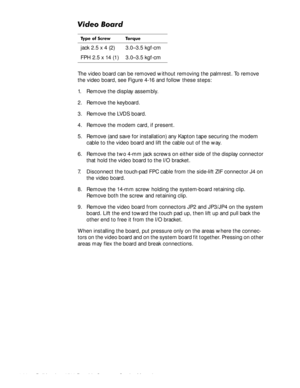 Page 744-38Dell Inspiron 3500 Portable Computer Service Manual
9LGHR%RDUG
The video board can be removed without removing the palmrest. To remove 
the video board, see Figure 4-16 and follow these steps:
1. Remove the display assembly.
2. Remove the keyboard.
3. Remove the LVDS board.
4. Remove the modem card, if present.
5. Remove (and save for installation) any Kapton tape securing the modem 
cable to the video board and lift the cable out of the way.
6. Remove the two 4-mm jack screws on either side of the...