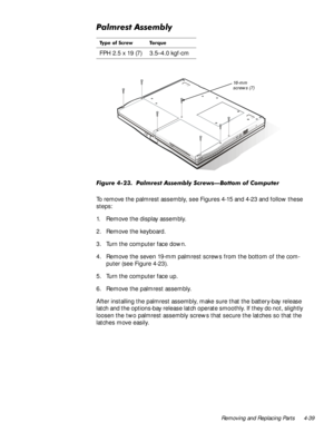 Page 75Removing and Replacing Parts 4-39
3DOPUHVW$VVHPEO\
)LJXUH  3DOPUHVW $VVHPEO\ 6FUHZV³%RWWRP RI &RPSXWHU
To remove the palmrest assembly, see Figures 4-15 and 4-23 and follow these 
steps:
1. Remove the display assembly.
2. Remove the keyboard.
3. Turn the computer face down.
4. Remove the seven 19-mm palmrest screws from the bottom of the com-
puter (see Figure 4-23).
5. Turn the computer face up.
6. Remove the palmrest assembly.
After installing the palmrest assembly, make sure that the battery-bay...