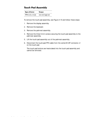 Page 764-40Dell Inspiron 3500 Portable Computer Service Manual
7RXFK3DG$VVHPEO\
To remove the touch pad assembly, see Figure 4-15 and follow these steps:
1. Remove the display assembly.
2. Remove the keyboard.
3. Remove the palmrest assembly.
4. Remove the three 5-mm screws securing the touch pad assembly to the 
palmrest assembly.
5. Lift the touch pad assembly out of the palmrest assembly.
6. Disconnect the touch-pad FPC cable from the center-lift ZIF connector J1 
on the touch pad.
The touch pad buttons...