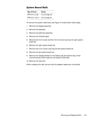 Page 77Removing and Replacing Parts 4-41
6\VWHP%RDUG5DLOV
To remove the system board rails, see Figure 4-16 and follow these steps:
1. Remove the display assembly.
2. Remove the keyboard.
3. Remove the palmrest assembly.
4. Remove the infrared board.
5. Remove the 5-mm screw and the 16-mm screw securing the right system- 
board rail.
6. Remove the right system-board rail.
7. Remove the 5-mm screw securing the left system-board rail.
8. Remove the left system-board rail.
9. Remove the release latches for the...