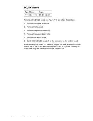 Page 784-42Dell Inspiron 3500 Portable Computer Service Manual
&&%RDUG
To remove the DC/DC board, see Figure 4-16 and follow these steps:
1. Remove the display assembly.
2. Remove the keyboard.
3. Remove the palmrest assembly.
4. Remove the system board rails.
5. Remove the 14-mm screw.
6. Gently lift the DC/DC board off of the connector on the system board.
When installing the board, put pressure only on the areas where the connec-
tors on the DC/DC board and on the system board fit together. Pressing on...