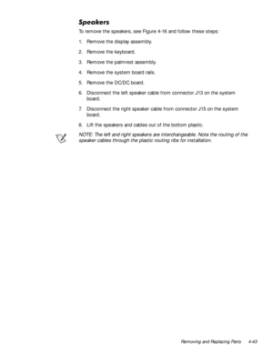 Page 79Removing and Replacing Parts 4-43
6SHDNHUV
To remove the speakers, see Figure 4-16 and follow these steps:
1. Remove the display assembly.
2. Remove the keyboard.
3. Remove the palmrest assembly.
4. Remove the system board rails.
5. Remove the DC/DC board.
6. Disconnect the left speaker cable from connector J13 on the system 
board.
7. Disconnect the right speaker cable from connector J15 on the system 
board.
8. Lift the speakers and cables out of the bottom plastic.
NOTE: The left and right speakers...