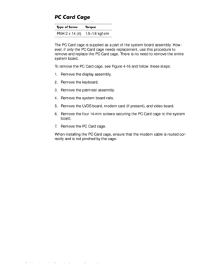 Page 804-44Dell Inspiron 3500 Portable Computer Service Manual
3&&DUG&DJH
The PC Card cage is supplied as a part of the system board assembly. How-
ever, if only the PC Card cage needs replacement, use this procedure to 
remove and replace the PC Card cage. There is no need to remove the entire 
system board.
To remove the PC Card cage, see Figure 4-16 and follow these steps:
1. Remove the display assembly.
2. Remove the keyboard.
3. Remove the palmrest assembly.
4. Remove the system board rails.
5. Remove...