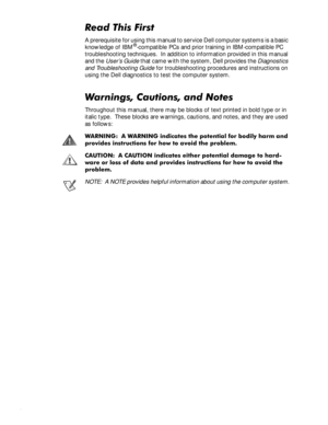 Page 9ix
5HDG7KLV)LUVW
A prerequisite for using this manual to service Dell computer systems is a basic 
knowledge of IBM®-compatible PCs and prior training in IBM-compatible PC 
troubleshooting techniques.  In addition to information provided in this manual 
and the 
User’s Guide that came with the system, Dell provides the Diagnostics 
and Troubleshooting Guide
 for troubleshooting procedures and instructions on 
using the Dell diagnostics to test the computer system.
:DUQLQJV&DXWLRQVDQG1RWHV...