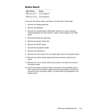 Page 81Removing and Replacing Parts 4-45
6\VWHP%RDUG
To remove the system board, see Figure 4-16 and follow these steps:
1. Remove the display assembly.
2. Remove the keyboard. 
3. Remove the infrared board, LVDS board, heat-sink fin cover, processor 
module assembly, fan cover and fan, modem card (if present), and video 
board.
4. Removed the palmrest assembly. 
5. Remove the system board rails.
6. Remove the DC/DC board.
7. Disconnect the speaker cables. 
8. Remove the heat-sink fin.
9. Remove the 5-mm screw...