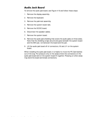 Page 824-46Dell Inspiron 3500 Portable Computer Service Manual
$XGLR-DFN%RDUG
To remove the audio jack board, see Figure 4-16 and follow these steps:
1. Remove the display assembly.
2. Remove the keyboard.
3. Remove the palmrest assembly.
4. Remove the system board rails.
5. Remove the DC/DC board.
6. Disconnect the speaker cables.
7. Remove the system board.
8. Remove the audio jack shielding that covers the audio jacks on three sides. 
Note that the shielding wraps around and goes beneath the system board...