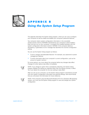 Page 129support.dell.comUsing the System Setup Program B-1


	

This appendix describes the System Setup program, which you can use to configure 
your computer as well as enable and disable your computer’s password features.
Your computer retains system configuration information in the nonvolatile                
random-access memory (NVRAM) maintained by your computer’s reserve battery. 
Each time you turn on your computer, it compares the installed hardware with the 
system...