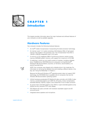 Page 23support.dell.comIntroduction 1-1
	
	
	
This chapter provides information about the major hardware and software features of 
your computer, as well as available upgrades.
%	&

Your computer includes the following hardware features: 
An Intel® mobile microprocessor incorporating the latest processor technology. 
An internal, Level 1 (L1) cache consisting of 64 kilobytes (KBs) of high-speed 
memor y that resides in the processor core. The microprocessor has either a
128-KB or...