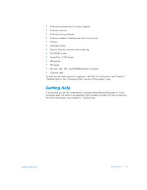 Page 31support.dell.comIntroduction 1-9
External keyboards and a numeric keypad
External monitors
External pointing devices
External speakers, headphones, and microphones
Printers
Hard-disk drives
Second hard-disk drive for the media bay
DVD-ROM drives
SuperDisk LS-120 drives
AC adapter
PC Cards
32-, 64-, 128-, 192-, and 256-MB memor y modules
Carr ying case
To order any of these options or upgrades, call Dell. For instructions, see Chapter 5, 
“Getting Help”, or the “Contacting Dell” section of...