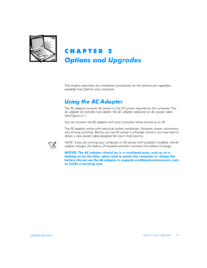Page 33support.dell.comOptions and Upgrades 2-1
	
	
	

This chapter describes the installation procedures for the options and upgrades      
available from Dell for your computer.
(	
	
	

The AC adapter converts AC power to the DC power required by the computer. The 
AC adapter kit includes two cables: the AC adapter cable and an AC power cable    
(see Figure 2-1).
You can connect the AC adapter with your computer either turned on or off.
The AC adapter works with...
