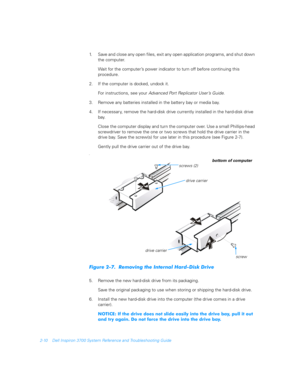 Page 422-10 Dell Inspiron 3700 System Reference and Troubleshooting Guide
1. Save and close any open files, exit any open application programs, and shut down 
the computer.
Wait for the computer’s power indicator to turn off before continuing this 
procedure.
2. If the computer is docked, undock it. 
For instructions, see your Advanced Port Replicator User’s Guide
.
3. Remove any batteries installed in the battery bay or media bay.
4. If necessar y, remove the hard-disk drive currently installed in the...