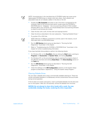 Page 53support.dell.comBasic Troubleshooting 3-5
NOTE: Inconsistencies in the manufacturing of CD-ROM media may cause some 
higher-speed CD-ROM drives to vibrate more than others. Such vibration and         
associated noise do not indicate a defect in the drive or the CD.
Double-click 
My 
Computer and check to see if the drive is recognized by the 
computer. Most of the common boot sector viruses cause the CD-ROM or    
DV D - RO M  d ri ve t o  “disappear.” Use virus-scanning software (if Dell installed...