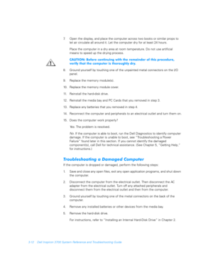 Page 603-12 Dell Inspiron 3700 System Reference and Troubleshooting Guide
7. Open the display, and place the computer across two books or similar props to 
let air circulate all around it. Let the computer dr y for at least 24 hours.
Place the computer in a dry area at room temperature. Do not use artificial 
means to speed up the dr ying process.  
	>#	
	
	
		#	
				
$#	

	
	
		
	 
8. Ground yourself by touching one of the unpainted...